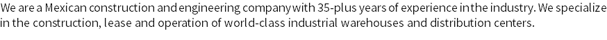 We are a Mexican construction and engineering company with 35-plus years of experience in the industry. We specialize in the construction, lease and operation of world-class industrial warehouses and distribution centers.