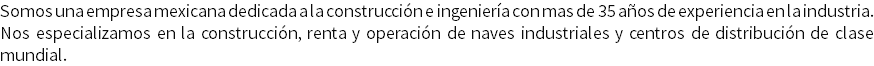 Somos una empresa mexicana dedicada a la construcción e ingeniería con mas de 35 años de experiencia en la industria. Nos especializamos en la construcción, renta y operación de naves industriales y centros de distribución de clase mundial.