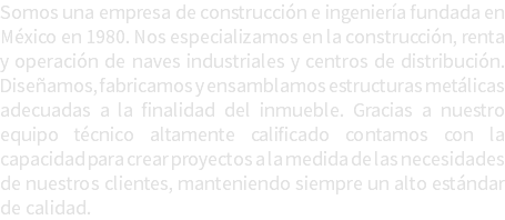 Somos una empresa de construcción e ingeniería fundada en México en 1980. Nos especializamos en la construcción, renta y operación de naves industriales y centros de distribución. Diseñamos, fabricamos y ensamblamos estructuras metálicas adecuadas a la finalidad del inmueble. Gracias a nuestro equipo técnico altamente calificado contamos con la capacidad para crear proyectos a la medida de las necesidades de nuestros clientes, manteniendo siempre un alto estándar de calidad.