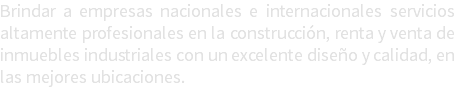 Brindar a empresas nacionales e internacionales servicios altamente profesionales en la construcción, renta y venta de inmuebles industriales con un excelente diseño y calidad, en las mejores ubicaciones. 