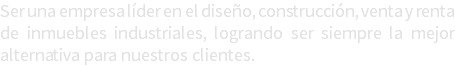 Ser una empresa líder en el diseño, construcción, venta y renta de inmuebles industriales, logrando ser siempre la mejor alternativa para nuestros clientes. 