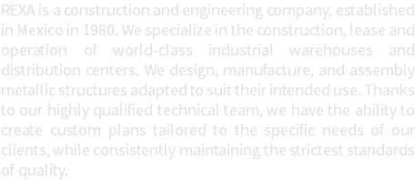 REXA is a construction and engineering company, established in Mexico in 1980. We specialize in the construction, lease and operation of world-class industrial warehouses and distribution centers. We design, manufacture, and assembly metallic structures adapted to suit their intended use. Thanks to our highly qualified technical team, we have the ability to create custom plans tailored to the specific needs of our clients, while consistently maintaining the strictest standards of quality.